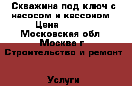 Скважина под ключ с насосом и кессоном › Цена ­ 1 700 - Московская обл., Москва г. Строительство и ремонт » Услуги   . Московская обл.,Москва г.